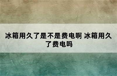 冰箱用久了是不是费电啊 冰箱用久了费电吗